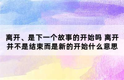 离开、是下一个故事的开始吗 离开并不是结束而是新的开始什么意思